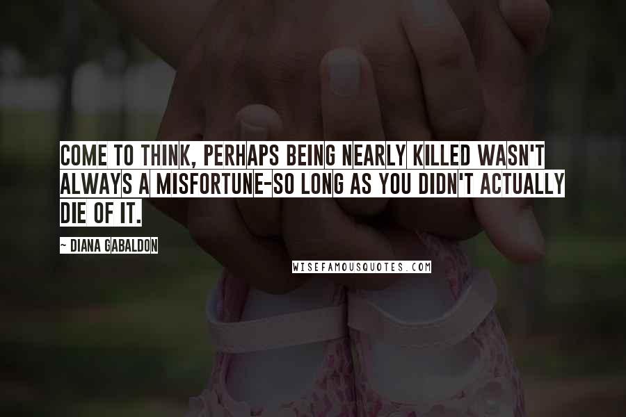 Diana Gabaldon quotes: Come to think, perhaps being nearly killed wasn't always a misfortune-so long as you didn't actually die of it.