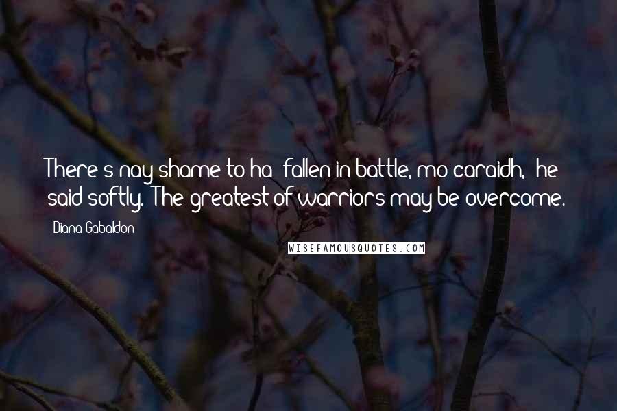 Diana Gabaldon quotes: There's nay shame to ha' fallen in battle, mo caraidh," he said softly. "The greatest of warriors may be overcome. Diana Gabaldon quotes: There's nay shame to ha' fallen in battle, mo caraidh," he said softly. "The greatest of warriors may be overcome.