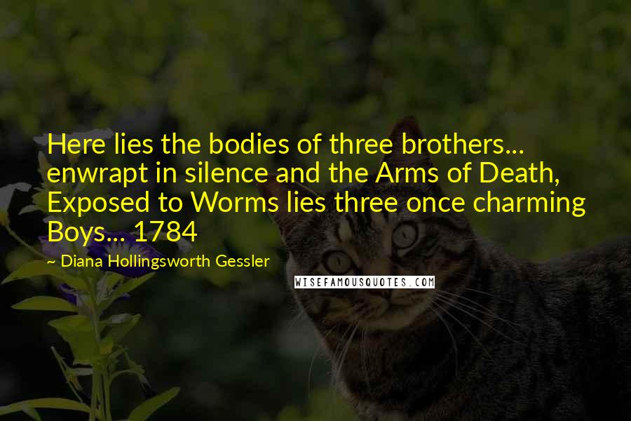 Diana Hollingsworth Gessler quotes: Here lies the bodies of three brothers... enwrapt in silence and the Arms of Death, Exposed to Worms lies three once charming Boys... 1784