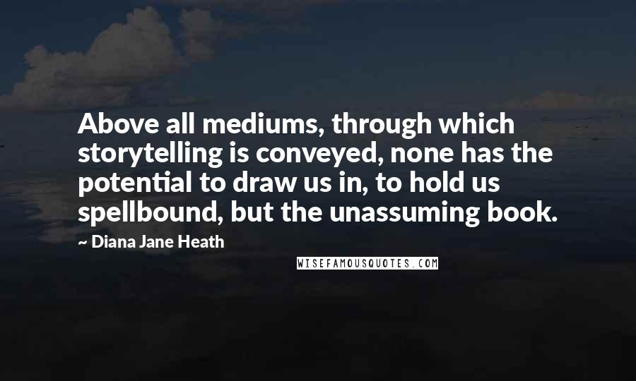 Diana Jane Heath quotes: Above all mediums, through which storytelling is conveyed, none has the potential to draw us in, to hold us spellbound, but the unassuming book.