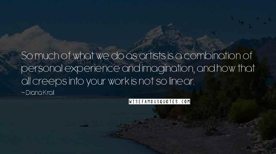 Diana Krall quotes: So much of what we do as artists is a combination of personal experience and imagination, and how that all creeps into your work is not so linear. Diana Krall quotes: So much of what we do as artists is a combination of personal experience and imagination, and how that all creeps into your work is not so linear.