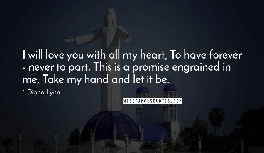 Diana Lynn quotes: I will love you with all my heart, To have forever - never to part. This is a promise engrained in me, Take my hand and let it be.