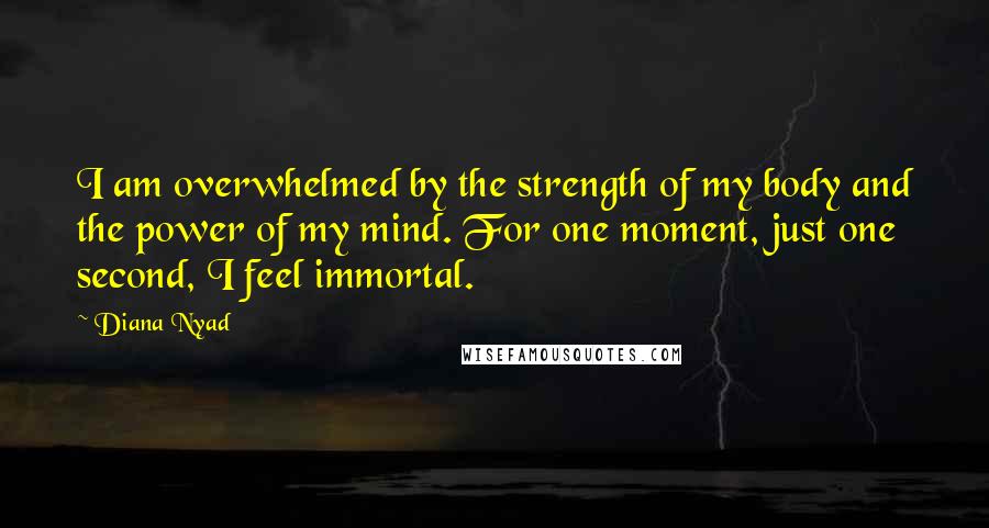 Diana Nyad quotes: I am overwhelmed by the strength of my body and the power of my mind. For one moment, just one second, I feel immortal.
