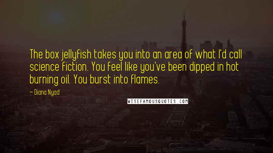 Diana Nyad quotes: The box jellyfish takes you into an area of what I'd call science fiction. You feel like you've been dipped in hot burning oil. You burst into flames.