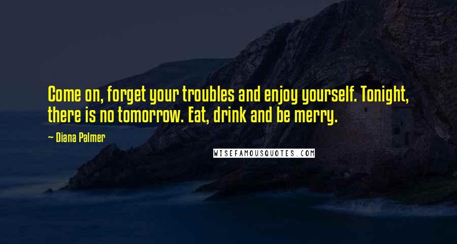 Diana Palmer quotes: Come on, forget your troubles and enjoy yourself. Tonight, there is no tomorrow. Eat, drink and be merry. Diana Palmer quotes: Come on, forget your troubles and enjoy yourself. Tonight, there is no tomorrow. Eat, drink and be merry.