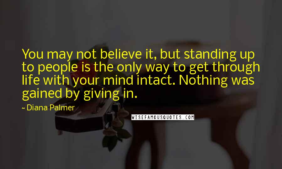 Diana Palmer quotes: You may not believe it, but standing up to people is the only way to get through life with your mind intact. Nothing was gained by giving in. Diana Palmer quotes: You may not believe it, but standing up to people is the only way to get through life with your mind intact. Nothing was gained by giving in.