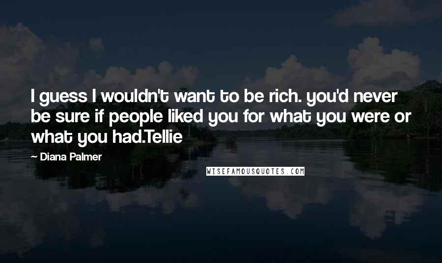 Diana Palmer quotes: I guess I wouldn't want to be rich. you'd never be sure if people liked you for what you were or what you had.Tellie Diana Palmer quotes: I guess I wouldn't want to be rich. you'd never be sure if people liked you for what you were or what you had.Tellie