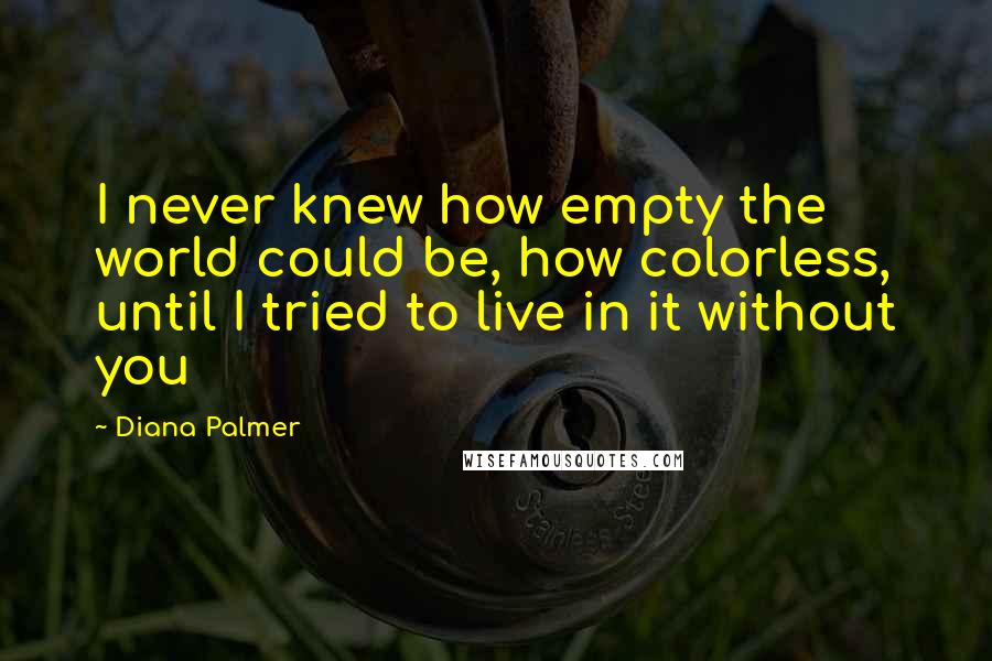 Diana Palmer quotes: I never knew how empty the world could be, how colorless, until I tried to live in it without you