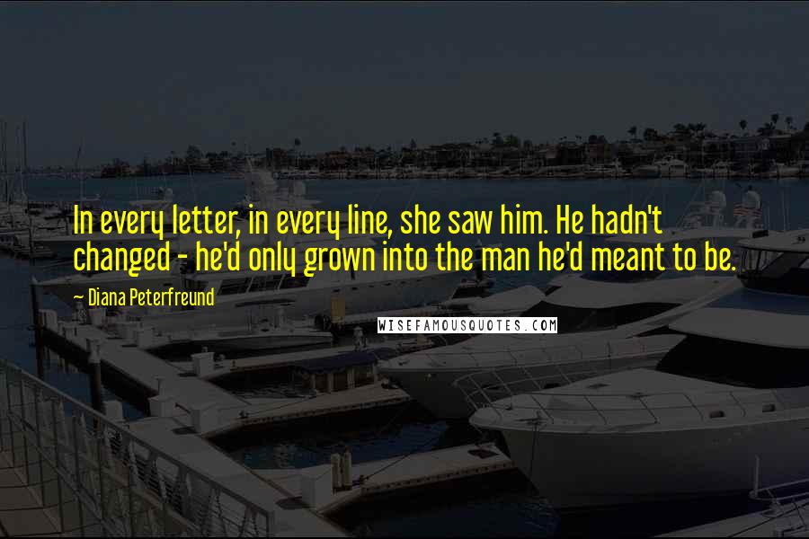 Diana Peterfreund quotes: In every letter, in every line, she saw him. He hadn't changed - he'd only grown into the man he'd meant to be. Diana Peterfreund quotes: In every letter, in every line, she saw him. He hadn't changed - he'd only grown into the man he'd meant to be.