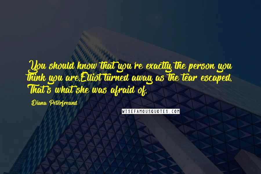 Diana Peterfreund quotes: You should know that you're exactly the person you think you are.Elliot turned away as the tear escaped. That's what she was afraid of. Diana Peterfreund quotes: You should know that you're exactly the person you think you are.Elliot turned away as the tear escaped. That's what she was afraid of.