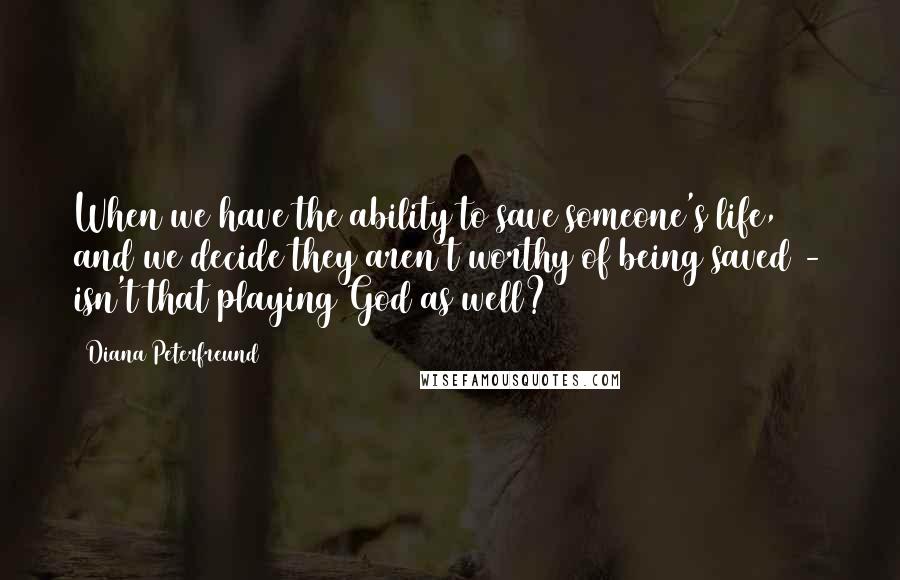 Diana Peterfreund quotes: When we have the ability to save someone's life, and we decide they aren't worthy of being saved - isn't that playing God as well? Diana Peterfreund quotes: When we have the ability to save someone's life, and we decide they aren't worthy of being saved - isn't that playing God as well?