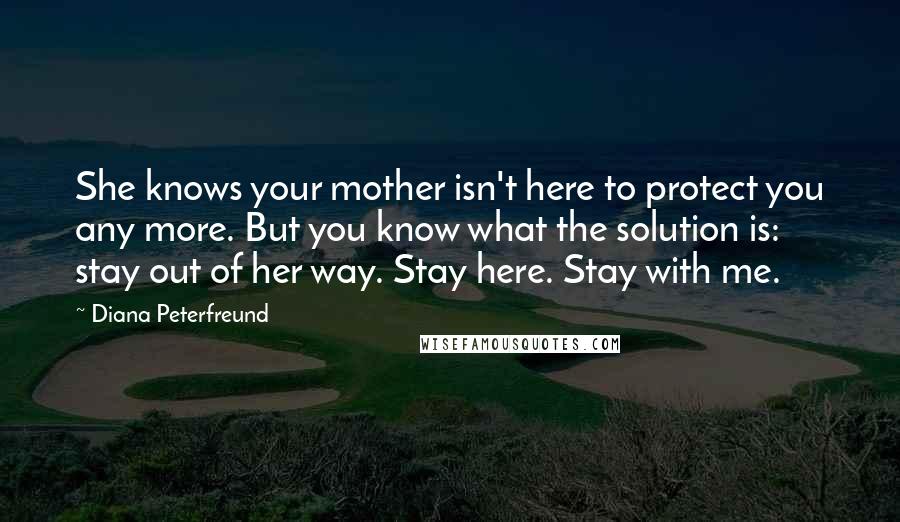 Diana Peterfreund quotes: She knows your mother isn't here to protect you any more. But you know what the solution is: stay out of her way. Stay here. Stay with me. Diana Peterfreund quotes: She knows your mother isn't here to protect you any more. But you know what the solution is: stay out of her way. Stay here. Stay with me.