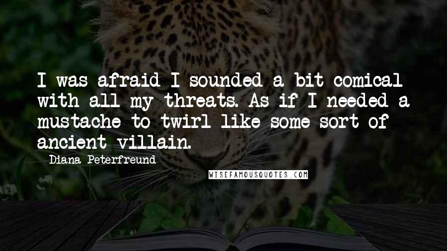 Diana Peterfreund quotes: I was afraid I sounded a bit comical with all my threats. As if I needed a mustache to twirl like some sort of ancient villain. Diana Peterfreund quotes: I was afraid I sounded a bit comical with all my threats. As if I needed a mustache to twirl like some sort of ancient villain.