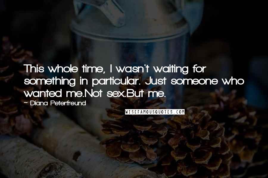 Diana Peterfreund quotes: This whole time, I wasn't waiting for something in particular. Just someone who wanted me.Not sex.But me. Diana Peterfreund quotes: This whole time, I wasn't waiting for something in particular. Just someone who wanted me.Not sex.But me.