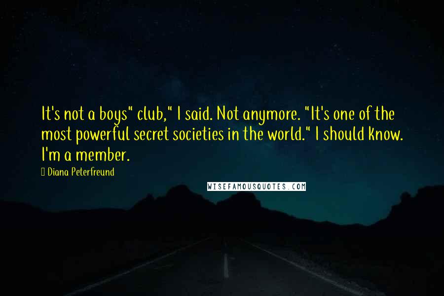 Diana Peterfreund quotes: It's not a boys" club," I said. Not anymore. "It's one of the most powerful secret societies in the world." I should know. I'm a member. Diana Peterfreund quotes: It's not a boys" club," I said. Not anymore. "It's one of the most powerful secret societies in the world." I should know. I'm a member.