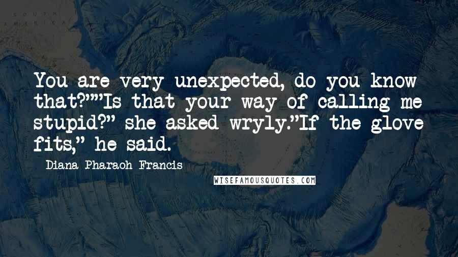 Diana Pharaoh Francis quotes: You are very unexpected, do you know that?""Is that your way of calling me stupid?" she asked wryly."If the glove fits," he said. Diana Pharaoh Francis quotes: You are very unexpected, do you know that?""Is that your way of calling me stupid?" she asked wryly."If the glove fits," he said.