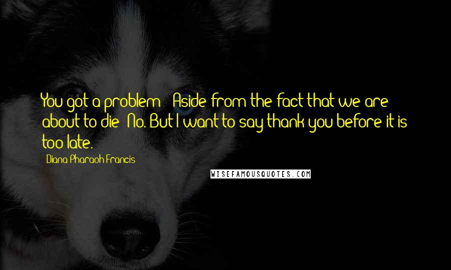 Diana Pharaoh Francis quotes: You got a problem?""Aside from the fact that we are about to die? No. But I want to say thank you before it is too late.