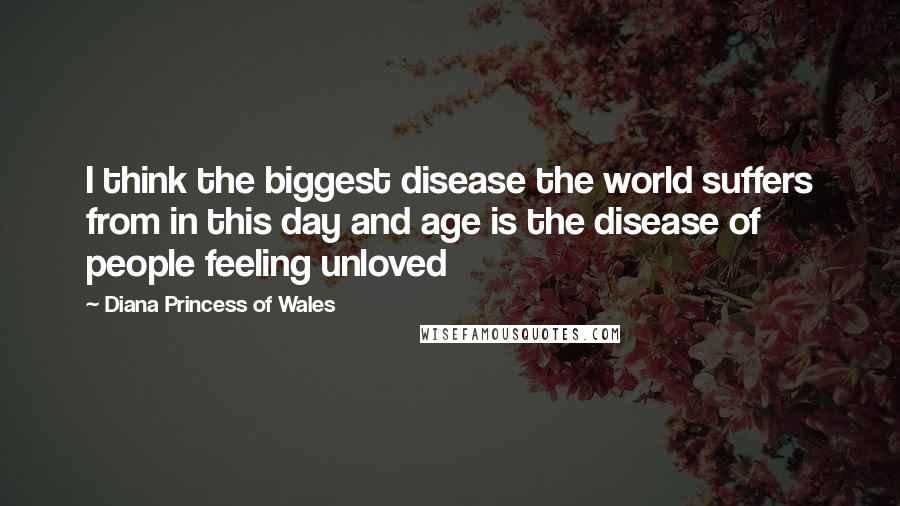 Diana Princess Of Wales quotes: I think the biggest disease the world suffers from in this day and age is the disease of people feeling unloved Diana Princess Of Wales quotes: I think the biggest disease the world suffers from in this day and age is the disease of people feeling unloved