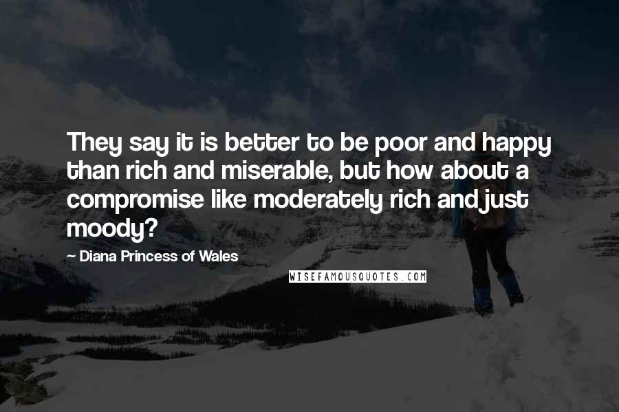 Diana Princess Of Wales quotes: They say it is better to be poor and happy than rich and miserable, but how about a compromise like moderately rich and just moody?