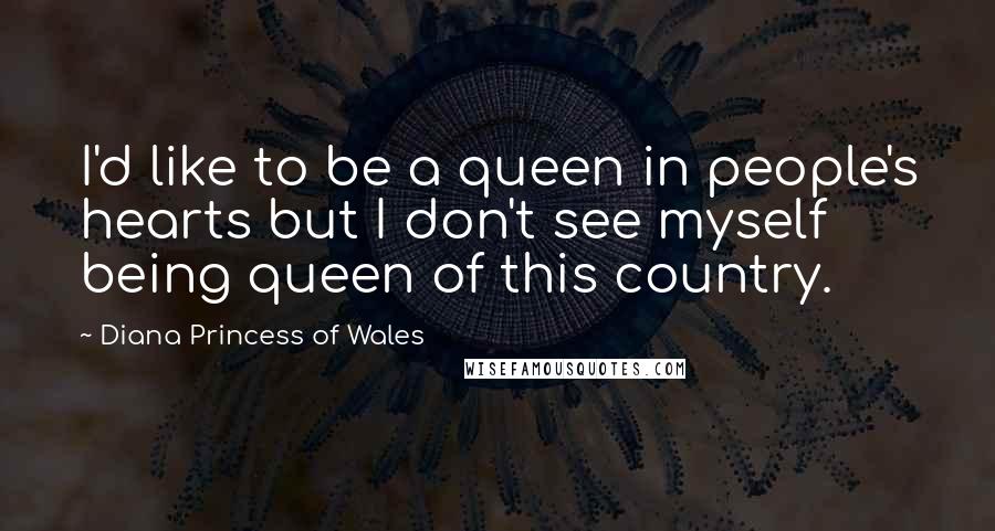 Diana Princess Of Wales quotes: I'd like to be a queen in people's hearts but I don't see myself being queen of this country.