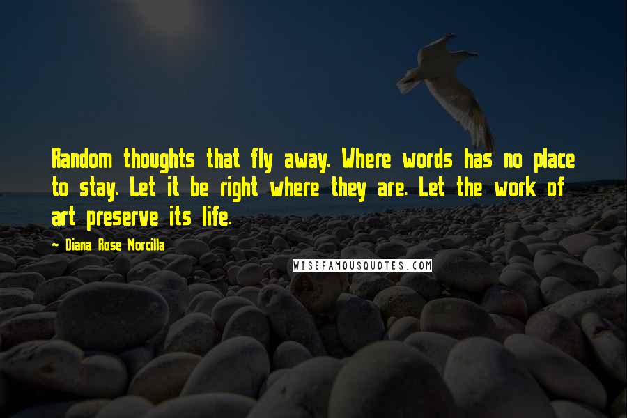 Diana Rose Morcilla quotes: Random thoughts that fly away. Where words has no place to stay. Let it be right where they are. Let the work of art preserve its life. Diana Rose Morcilla quotes: Random thoughts that fly away. Where words has no place to stay. Let it be right where they are. Let the work of art preserve its life.