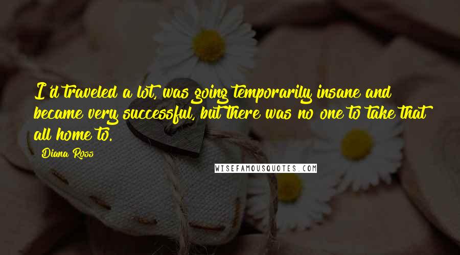 Diana Ross quotes: I'd traveled a lot, was going temporarily insane and became very successful, but there was no one to take that all home to. Diana Ross quotes: I'd traveled a lot, was going temporarily insane and became very successful, but there was no one to take that all home to.