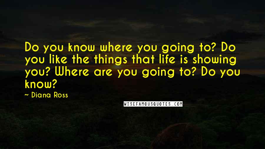Diana Ross quotes: Do you know where you going to? Do you like the things that life is showing you? Where are you going to? Do you know? Diana Ross quotes: Do you know where you going to? Do you like the things that life is showing you? Where are you going to? Do you know?