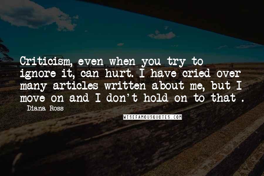 Diana Ross quotes: Criticism, even when you try to ignore it, can hurt. I have cried over many articles written about me, but I move on and I don't hold on to that Diana Ross quotes: Criticism, even when you try to ignore it, can hurt. I have cried over many articles written about me, but I move on and I don't hold on to that
