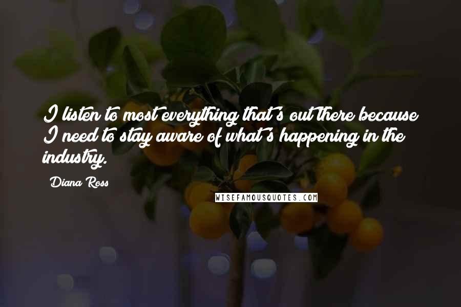 Diana Ross quotes: I listen to most everything that's out there because I need to stay aware of what's happening in the industry. Diana Ross quotes: I listen to most everything that's out there because I need to stay aware of what's happening in the industry.