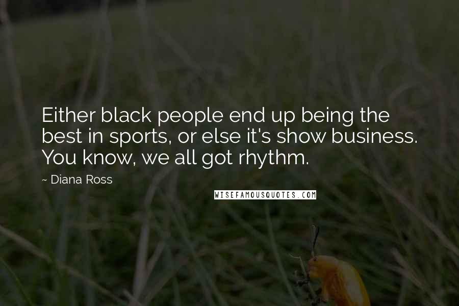 Diana Ross quotes: Either black people end up being the best in sports, or else it's show business. You know, we all got rhythm. Diana Ross quotes: Either black people end up being the best in sports, or else it's show business. You know, we all got rhythm.