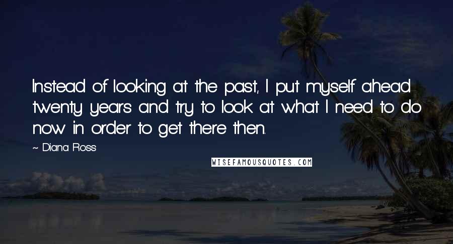 Diana Ross quotes: Instead of looking at the past, I put myself ahead twenty years and try to look at what I need to do now in order to get there then. Diana Ross quotes: Instead of looking at the past, I put myself ahead twenty years and try to look at what I need to do now in order to get there then.