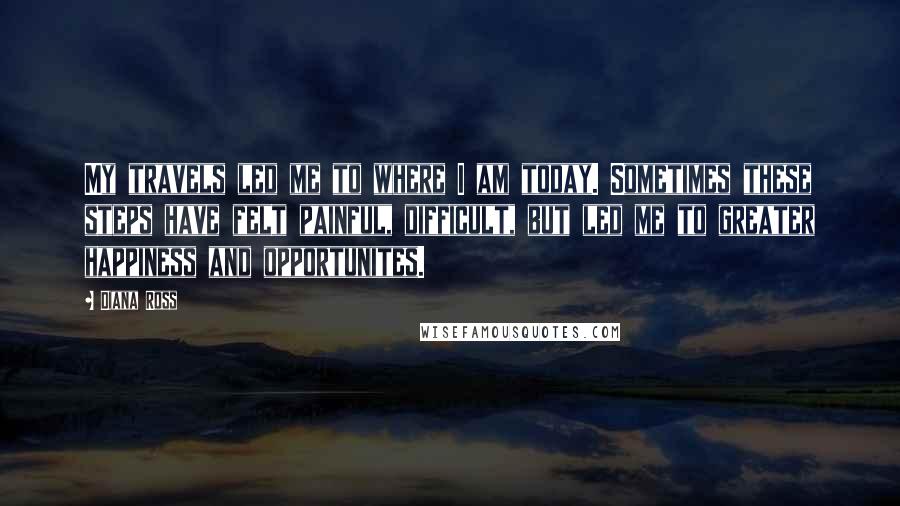 Diana Ross quotes: My travels led me to where I am today. Sometimes these steps have felt painful, difficult, but led me to greater happiness and opportunites. Diana Ross quotes: My travels led me to where I am today. Sometimes these steps have felt painful, difficult, but led me to greater happiness and opportunites.