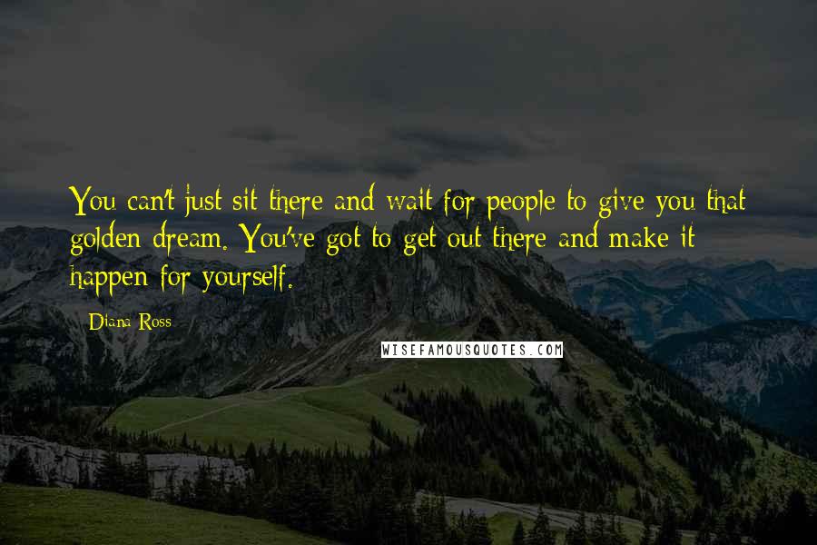 Diana Ross quotes: You can't just sit there and wait for people to give you that golden dream. You've got to get out there and make it happen for yourself. Diana Ross quotes: You can't just sit there and wait for people to give you that golden dream. You've got to get out there and make it happen for yourself.