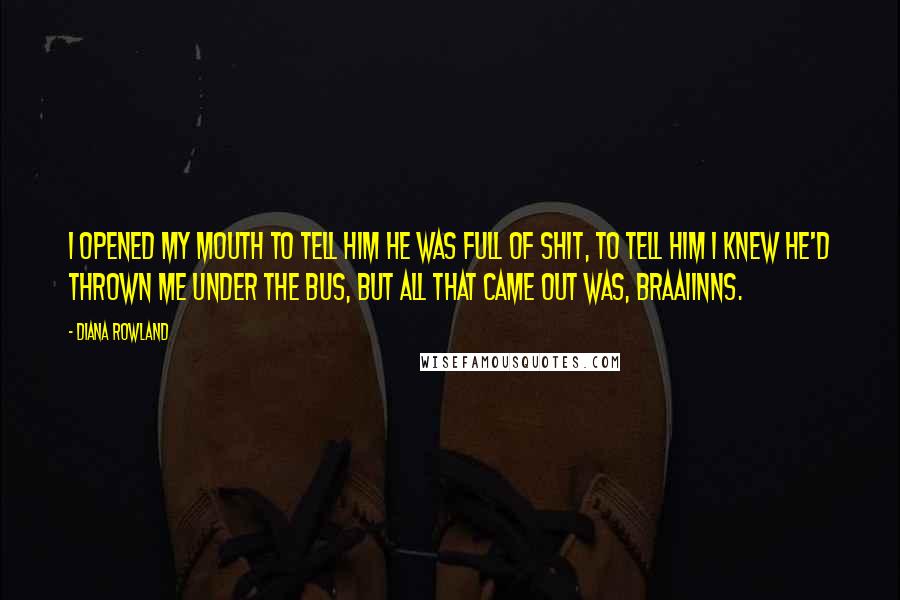 Diana Rowland quotes: I opened my mouth to tell him he was full of shit, to tell him I knew he'd thrown me under the bus, but all that came out was, Braaiinns. Diana Rowland quotes: I opened my mouth to tell him he was full of shit, to tell him I knew he'd thrown me under the bus, but all that came out was, Braaiinns.