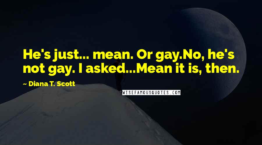 Diana T. Scott quotes: He's just... mean. Or gay.No, he's not gay. I asked...Mean it is, then.