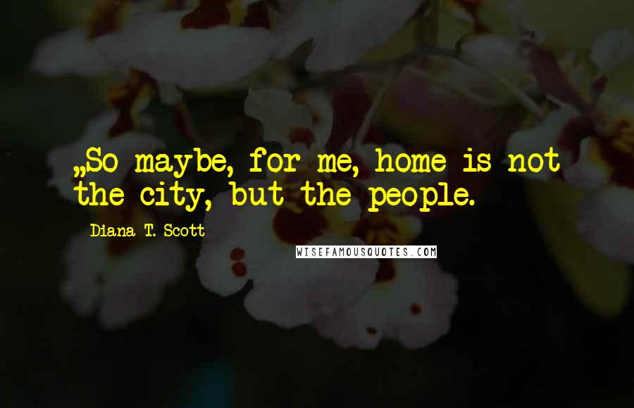Diana T. Scott quotes: ,,So maybe, for me, home is not the city, but the people.