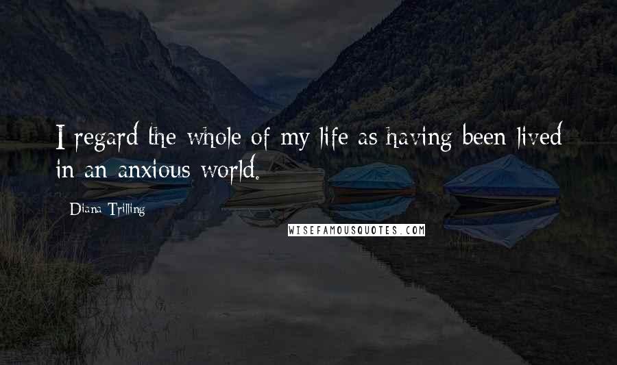 Diana Trilling quotes: I regard the whole of my life as having been lived in an anxious world.