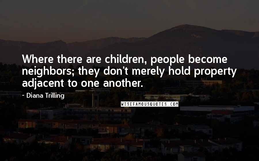 Diana Trilling quotes: Where there are children, people become neighbors; they don't merely hold property adjacent to one another. Diana Trilling quotes: Where there are children, people become neighbors; they don't merely hold property adjacent to one another.