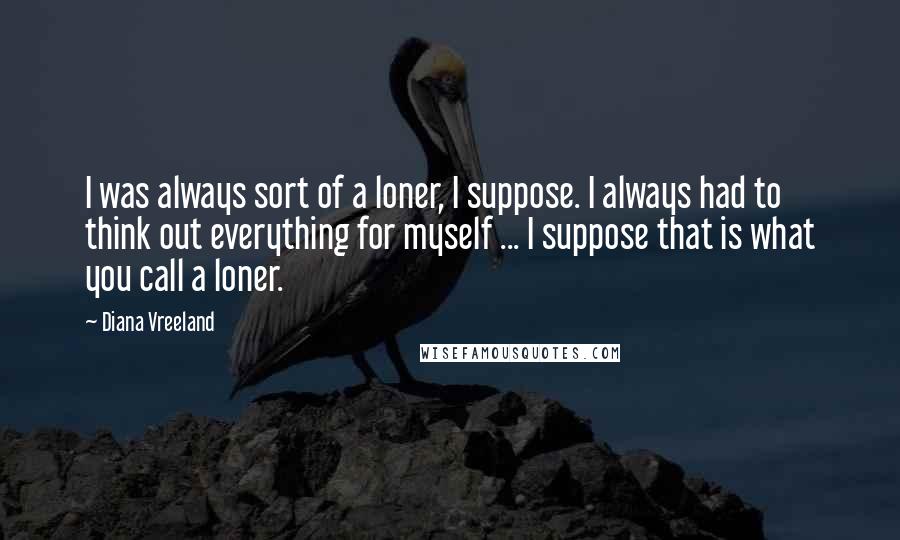 Diana Vreeland quotes: I was always sort of a loner, I suppose. I always had to think out everything for myself ... I suppose that is what you call a loner.