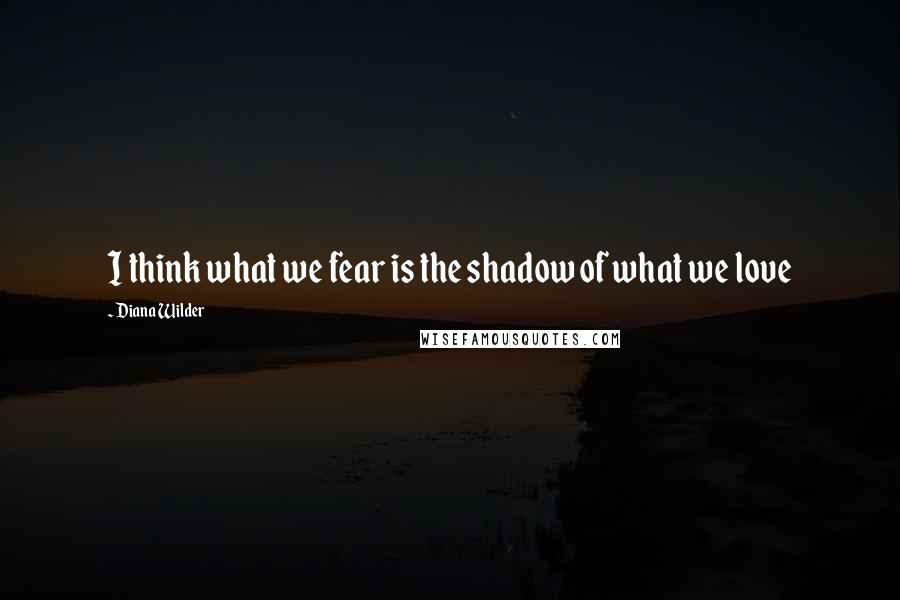 Diana Wilder quotes: I think what we fear is the shadow of what we love