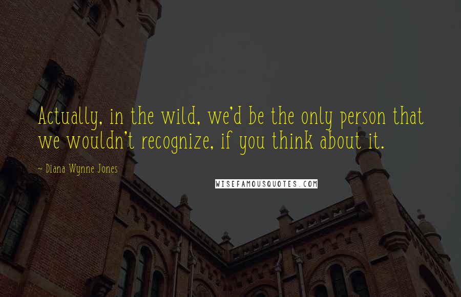 Diana Wynne Jones quotes: Actually, in the wild, we'd be the only person that we wouldn't recognize, if you think about it.