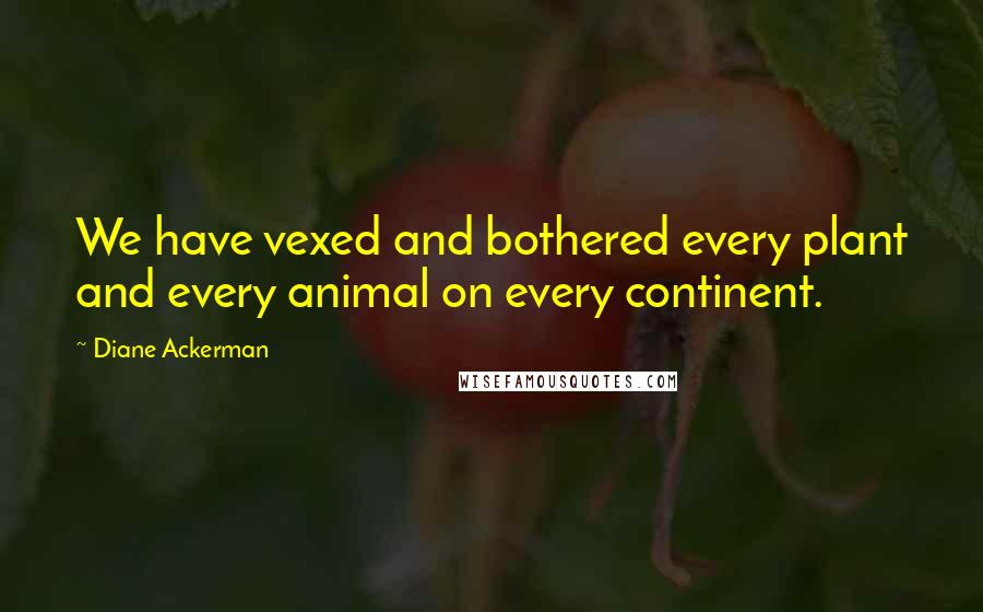 Diane Ackerman quotes: We have vexed and bothered every plant and every animal on every continent.