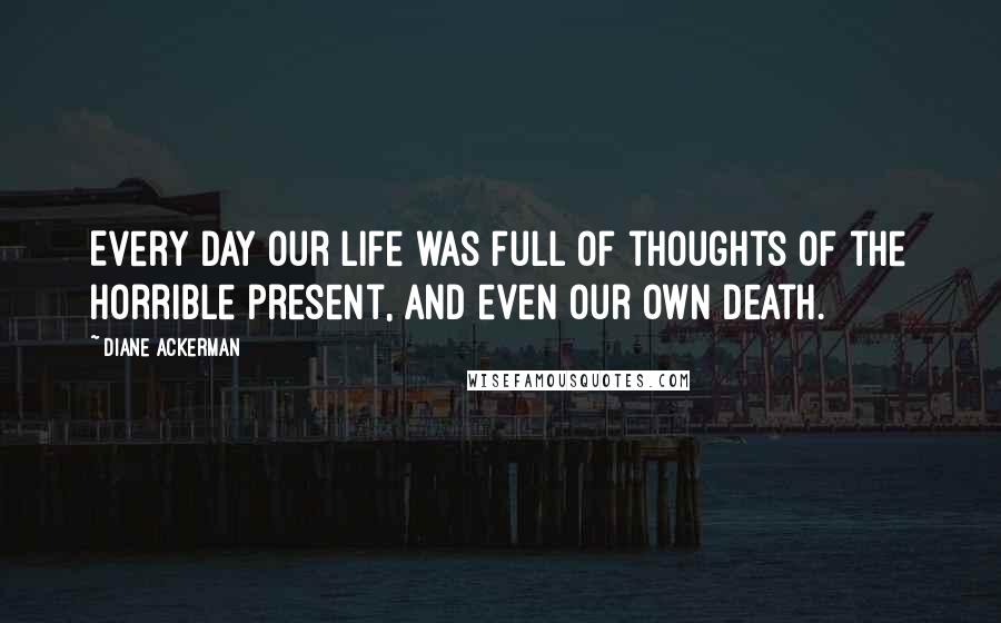 Diane Ackerman quotes: Every day our life was full of thoughts of the horrible present, and even our own death.