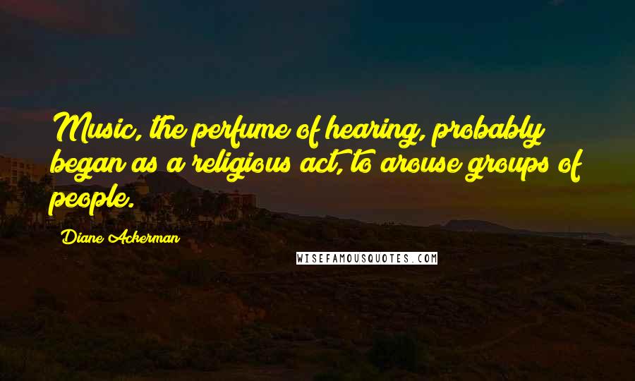 Diane Ackerman quotes: Music, the perfume of hearing, probably began as a religious act, to arouse groups of people.