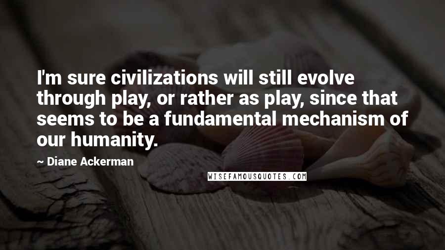 Diane Ackerman quotes: I'm sure civilizations will still evolve through play, or rather as play, since that seems to be a fundamental mechanism of our humanity.