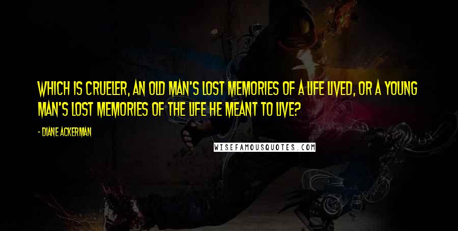 Diane Ackerman quotes: Which is crueler, an old man's lost memories of a life lived, or a young man's lost memories of the life he meant to live?
