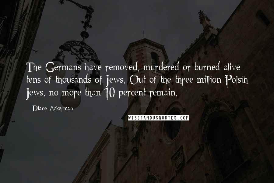 Diane Ackerman quotes: The Germans have removed, murdered or burned alive tens of thousands of Jews. Out of the three million Polsih Jews, no more than 10 percent remain.