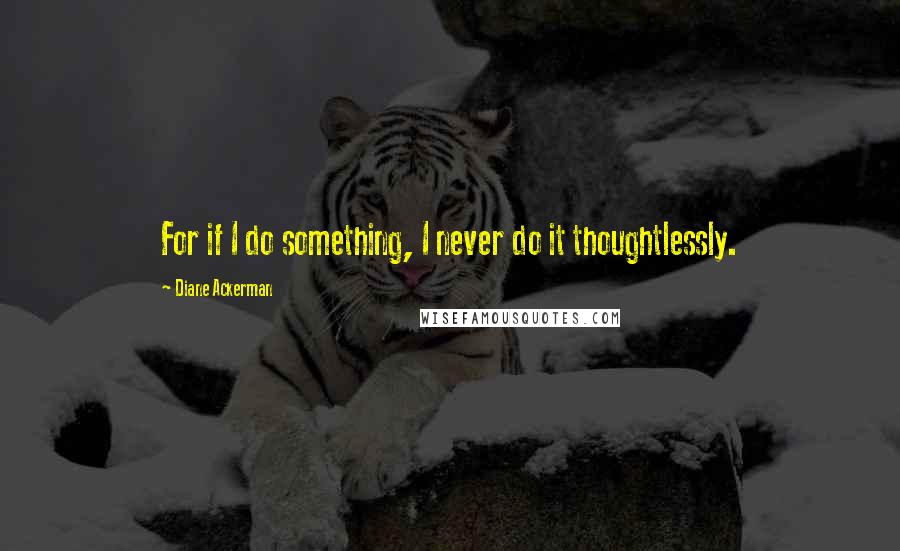 Diane Ackerman quotes: For if I do something, I never do it thoughtlessly.