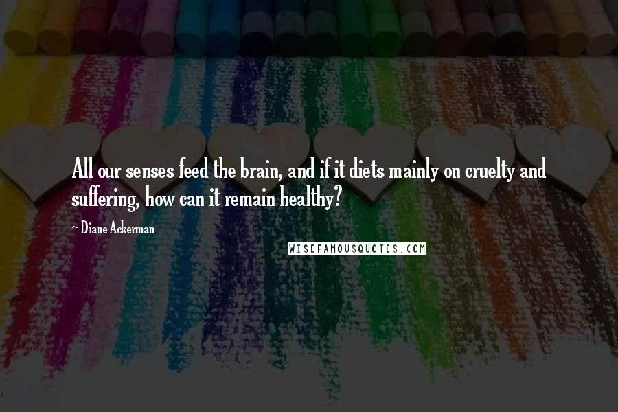 Diane Ackerman quotes: All our senses feed the brain, and if it diets mainly on cruelty and suffering, how can it remain healthy?