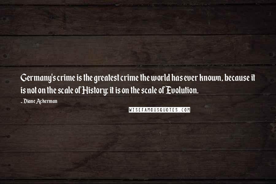 Diane Ackerman quotes: Germany's crime is the greatest crime the world has ever known, because it is not on the scale of History: it is on the scale of Evolution.